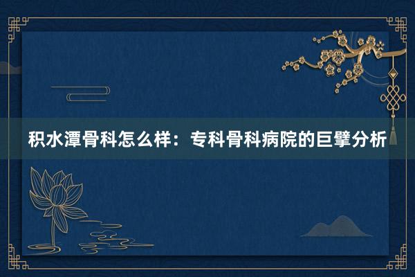 积水潭骨科怎么样：专科骨科病院的巨擘分析