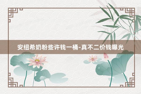 安纽希奶粉些许钱一桶-真不二价钱曝光