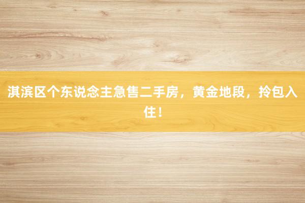 淇滨区个东说念主急售二手房，黄金地段，拎包入住！