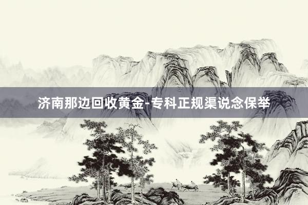 济南那边回收黄金-专科正规渠说念保举