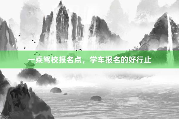 一乘驾校报名点，学车报名的好行止