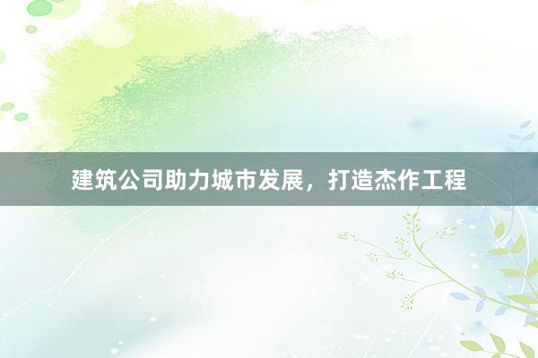 建筑公司助力城市发展，打造杰作工程