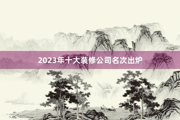 2023年十大装修公司名次出炉
