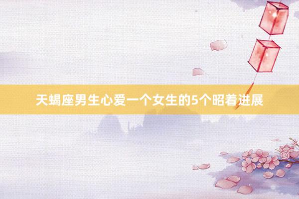 天蝎座男生心爱一个女生的5个昭着进展